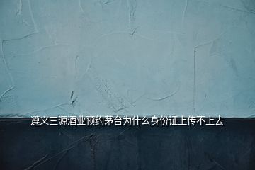 遵義三源酒業(yè)預(yù)約茅臺(tái)為什么身份證上傳不上去