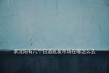 求沈陽(yáng)有幾個(gè)白酒批發(fā)市場(chǎng)在哪怎么去