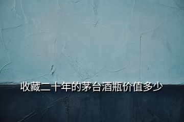 收藏二十年的茅臺酒瓶價(jià)值多少