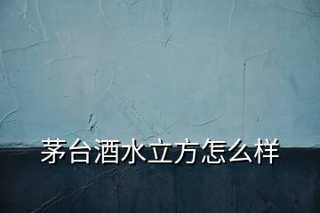 茅臺酒水立方怎么樣