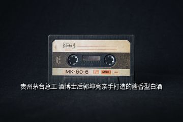 貴州茅臺總工 酒博士后郭坤亮親手打造的醬香型白酒