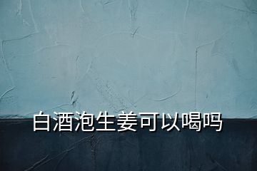 白酒泡生姜可以喝嗎
