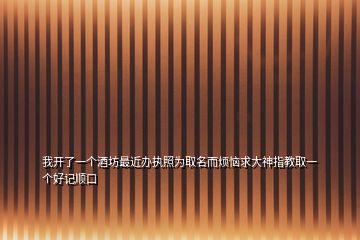 我開(kāi)了一個(gè)酒坊最近辦執(zhí)照為取名而煩惱求大神指教取一個(gè)好記順口