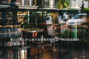 重慶白酒在 什么地方有銷售的呢而且一種比較高端的白酒  問(wèn)