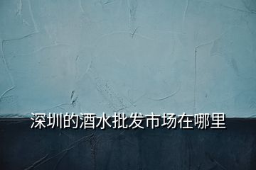 深圳的酒水批發(fā)市場(chǎng)在哪里