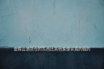 金輝云酒貨倉的東西比其他家便宜真的假的