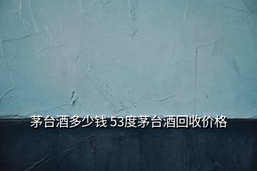 茅臺酒多少錢 53度茅臺酒回收價格