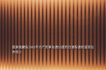 我家收藏有1982年出產(chǎn)的茅臺(tái)酒53度的白酒有誰(shuí)知道現(xiàn)在市場(chǎng)上