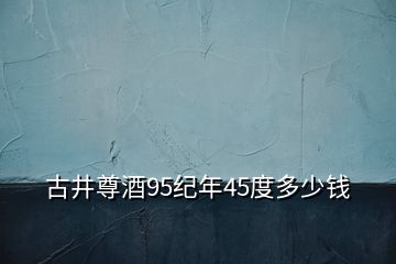 古井尊酒95紀(jì)年45度多少錢