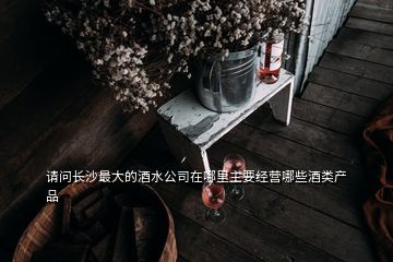 請問長沙最大的酒水公司在哪里主要經營哪些酒類產品