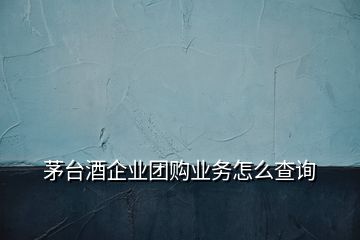 茅臺酒企業(yè)團購業(yè)務怎么查詢