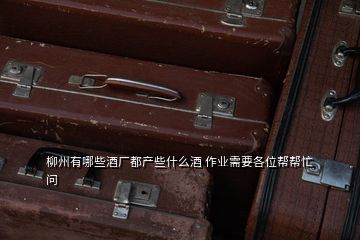 柳州有哪些酒廠都產(chǎn)些什么酒 作業(yè)需要各位幫幫忙  問(wèn)