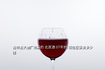 吉林吉大酒廠出品的 北芪酒 07年的 現(xiàn)在應(yīng)該賣多少錢
