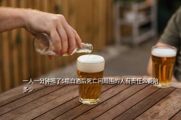 一人一分鐘喝了5瓶白酒后死亡問周圍的人有責任么要陪多少