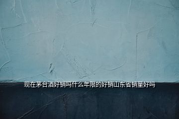 現(xiàn)在茅臺(tái)酒好銷嗎什么年限的好銷山東省銷量好嗎