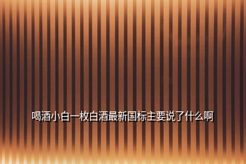 喝酒小白一枚白酒最新國(guó)標(biāo)主要說了什么啊
