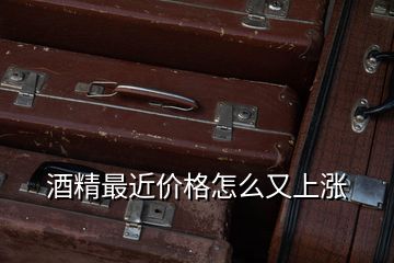 酒精最近價(jià)格怎么又上漲