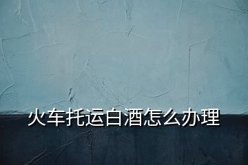火車(chē)托運(yùn)白酒怎么辦理