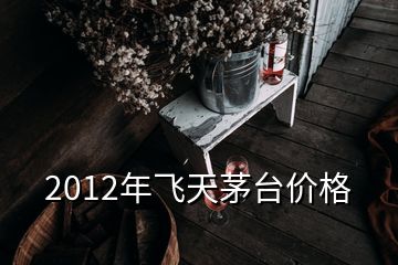 2012年飛天茅臺價格