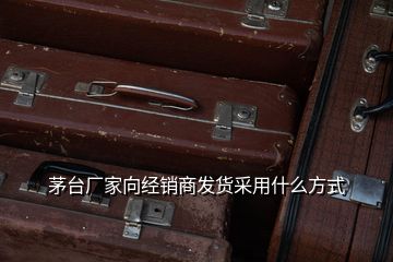 茅臺廠家向經(jīng)銷商發(fā)貨采用什么方式