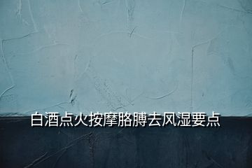 白酒點火按摩胳膊去風(fēng)濕要點
