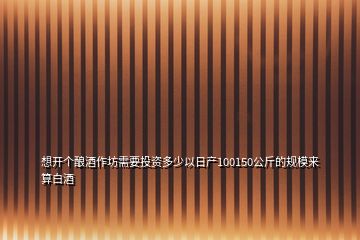 想開個(gè)釀酒作坊需要投資多少以日產(chǎn)100150公斤的規(guī)模來(lái)算白酒