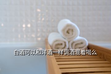 白酒可以和洋酒一樣調酒混著喝么