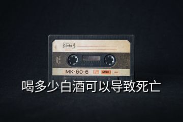 喝多少白酒可以導(dǎo)致死亡