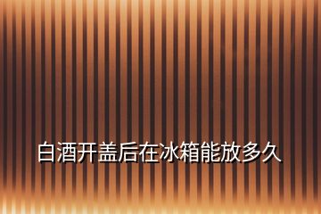 白酒開(kāi)蓋后在冰箱能放多久
