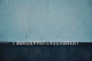 2. 酒泉職業(yè)技術(shù)學院什么專業(yè)在全國排名前十