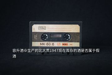 容升酒業(yè)生產(chǎn)的北大荒1947現(xiàn)在庫(kù)存的酒是否屬于假酒