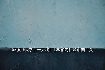 53度飛天茅臺一天出廠100箱為什么市面上買