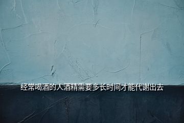 經(jīng)常喝酒的人酒精需要多長時(shí)間才能代謝出去