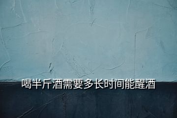 喝半斤酒需要多長時間能醒酒