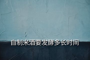 自制米酒要發(fā)酵多長(zhǎng)時(shí)間