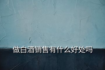 做白酒銷(xiāo)售有什么好處嗎