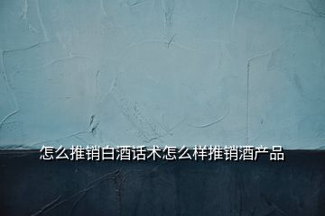 怎么推銷白酒話術怎么樣推銷酒產品
