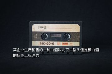 某企業(yè)生產(chǎn)銷售的一種白酒叫北京二鍋頭但是該白酒的標簽上標注的