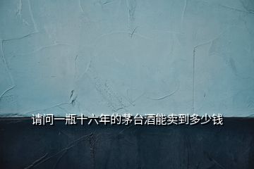 請(qǐng)問一瓶十六年的茅臺(tái)酒能賣到多少錢