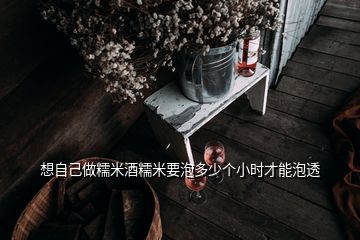 想自己做糯米酒糯米要泡多少個(gè)小時(shí)才能泡透