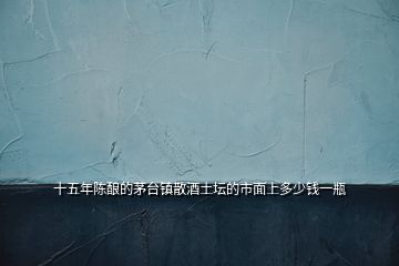 十五年陳釀的茅臺(tái)鎮(zhèn)散酒土壇的市面上多少錢一瓶