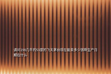 請問198幾年的53度的飛天茅臺現(xiàn)在能賣多少錢啊生產(chǎn)日期在什么