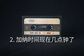 2. 加納時(shí)間現(xiàn)在幾點(diǎn)鐘了