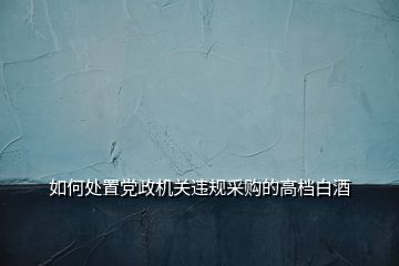 如何處置黨政機關違規(guī)采購的高檔白酒