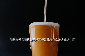 我想在遵義銷售雪花啤酒但是我在什么地方拿這個酒