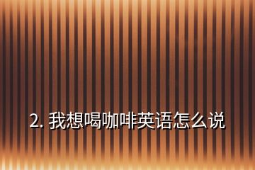2. 我想喝咖啡英語(yǔ)怎么說(shuō)