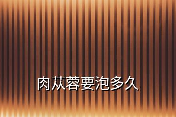 肉蓯蓉要泡多久