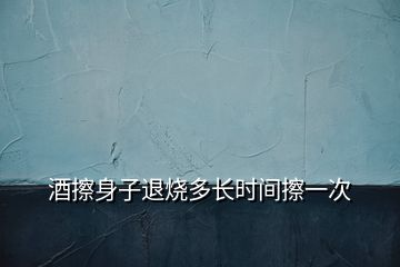 酒擦身子退燒多長時(shí)間擦一次