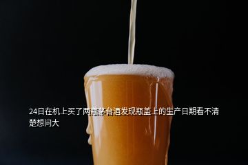 24日在機(jī)上買了兩瓶茅臺酒發(fā)現(xiàn)瓶蓋上的生產(chǎn)日期看不清楚想問大