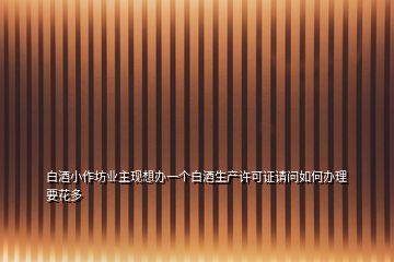 白酒小作坊業(yè)主現(xiàn)想辦一個白酒生產許可證請問如何辦理要花多
